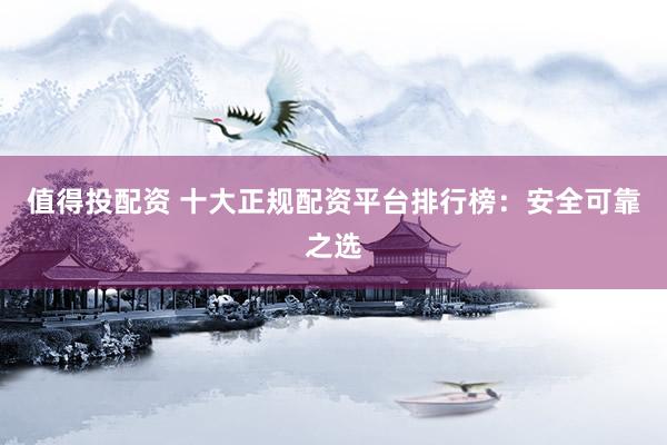 值得投配资 十大正规配资平台排行榜：安全可靠之选