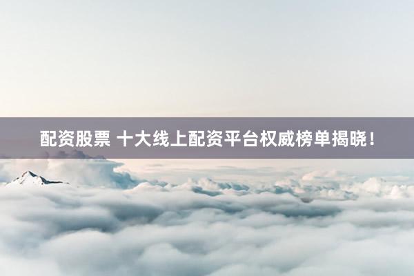 配资股票 十大线上配资平台权威榜单揭晓！
