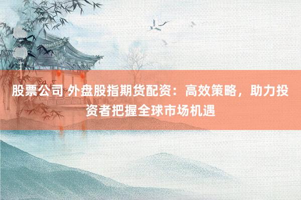 股票公司 外盘股指期货配资：高效策略，助力投资者把握全球市场机遇
