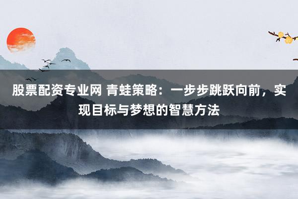股票配资专业网 青蛙策略：一步步跳跃向前，实现目标与梦想的智慧方法