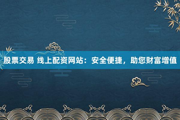 股票交易 线上配资网站：安全便捷，助您财富增值