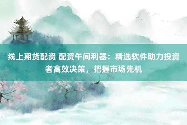 线上期货配资 配资午间利器：精选软件助力投资者高效决策，把握市场先机