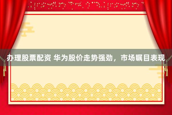 办理股票配资 华为股价走势强劲，市场瞩目表现