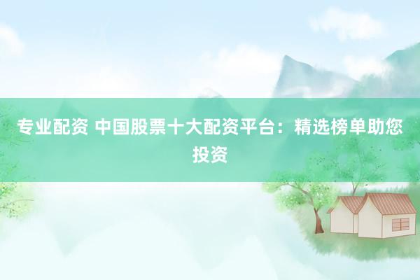 专业配资 中国股票十大配资平台：精选榜单助您投资
