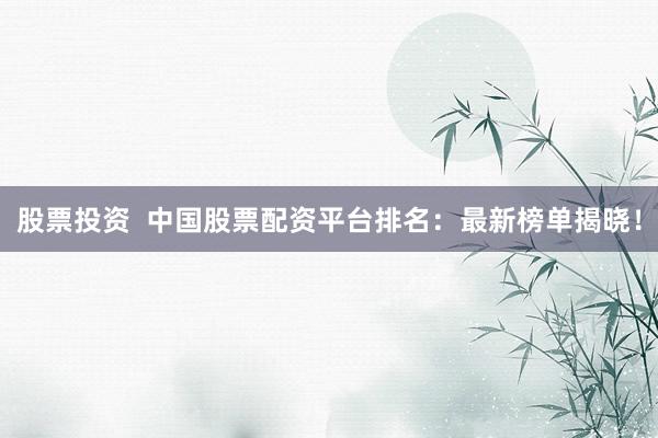 股票投资  中国股票配资平台排名：最新榜单揭晓！