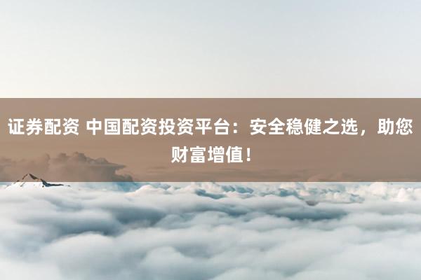 证券配资 中国配资投资平台：安全稳健之选，助您财富增值！