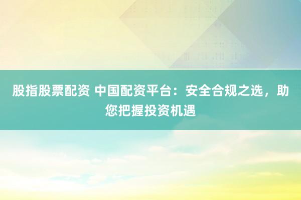 股指股票配资 中国配资平台：安全合规之选，助您把握投资机遇