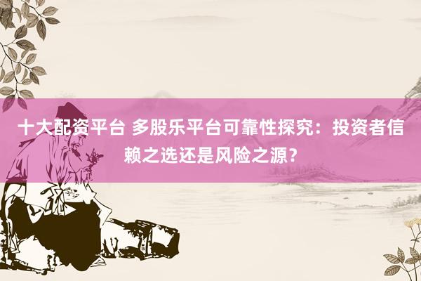 十大配资平台 多股乐平台可靠性探究：投资者信赖之选还是风险之源？