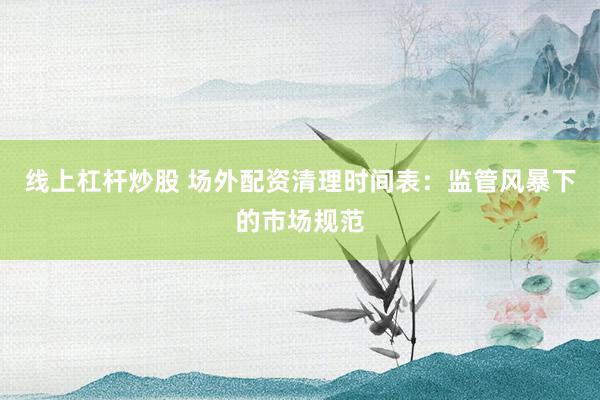 线上杠杆炒股 场外配资清理时间表：监管风暴下的市场规范