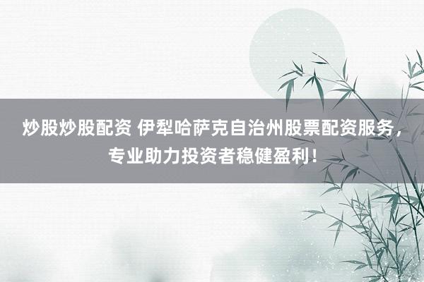 炒股炒股配资 伊犁哈萨克自治州股票配资服务，专业助力投资者稳健盈利！