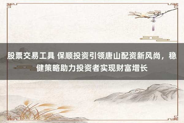 股票交易工具 保顺投资引领唐山配资新风尚，稳健策略助力投资者实现财富增长