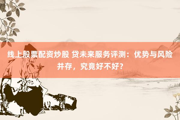 线上股票配资炒股 贷未来服务评测：优势与风险并存，究竟好不好？