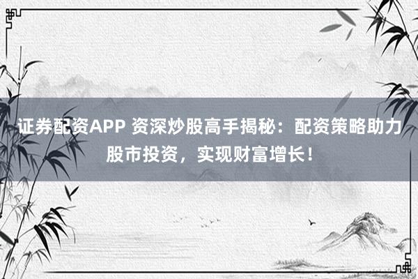证券配资APP 资深炒股高手揭秘：配资策略助力股市投资，实现财富增长！