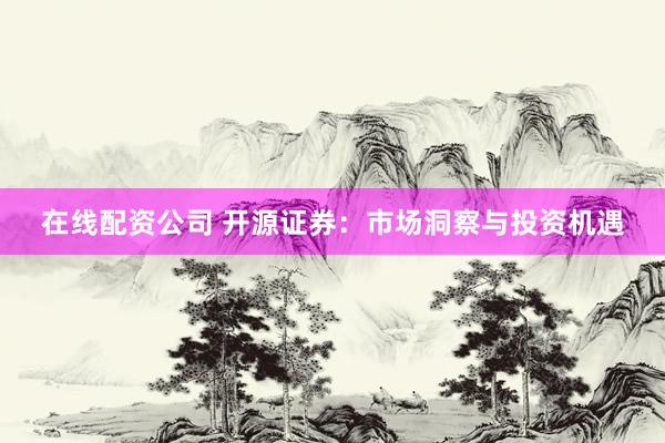 在线配资公司 开源证券：市场洞察与投资机遇