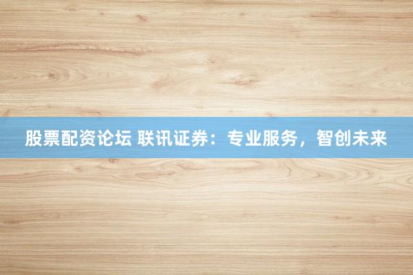 股票配资论坛 联讯证券:专业服务,智创未来