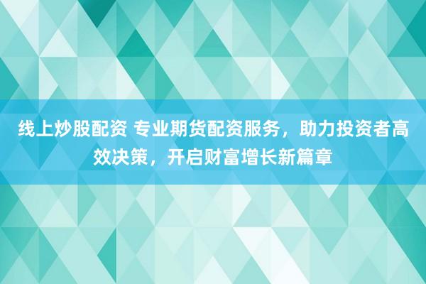 线上炒股配资 专业期货配资服务，助力投资者高效决策，开启财富增长新篇章