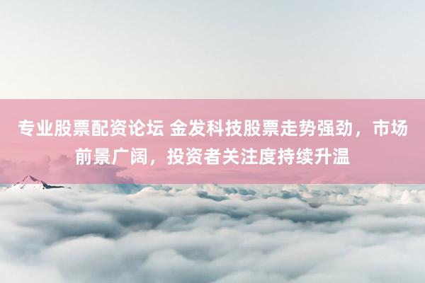 专业股票配资论坛 金发科技股票走势强劲,市场前景广阔,投资者关注度持续升温