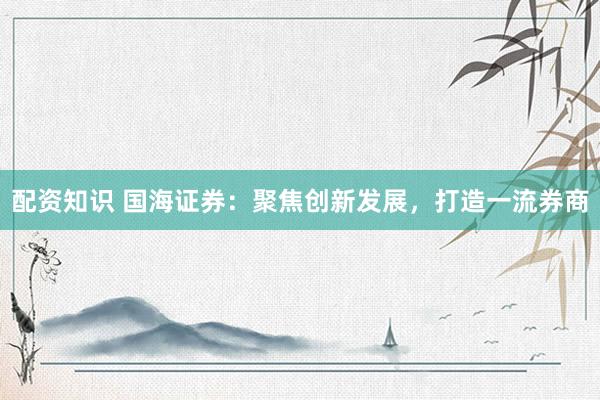 配资知识 国海证券：聚焦创新发展，打造一流券商