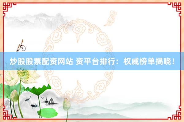 炒股股票配资网站 资平台排行：权威榜单揭晓！