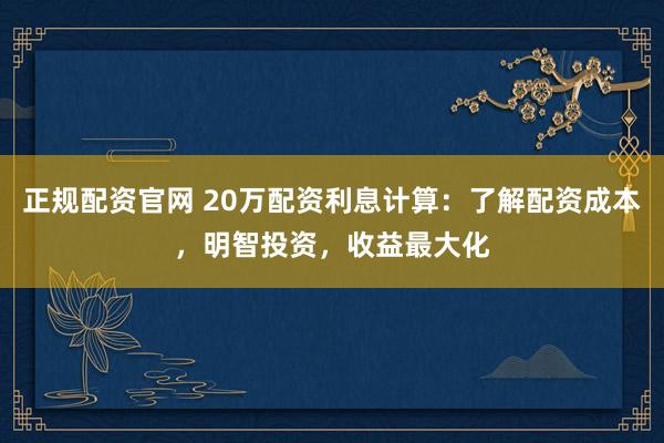 正规配资官网 20万配资利息计算：了解配资成本，明智投资，收益最大化