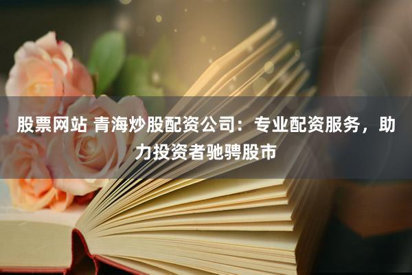 股票网站 青海炒股配资公司：专业配资服务，助力投资者驰骋股市