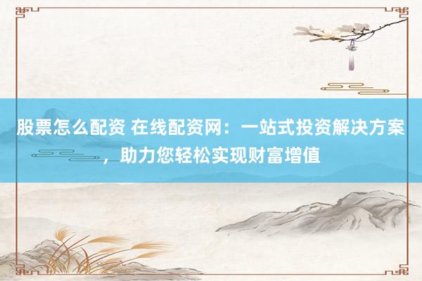 股票怎么配资 在线配资网：一站式投资解决方案，助力您轻松实现财富增值