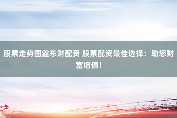 股票走势图鑫东财配资 股票配资最佳选择：助您财富增值！
