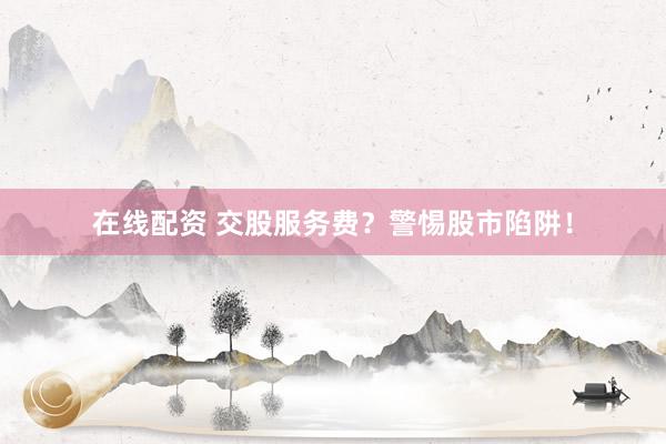 在线配资 交股服务费？警惕股市陷阱！