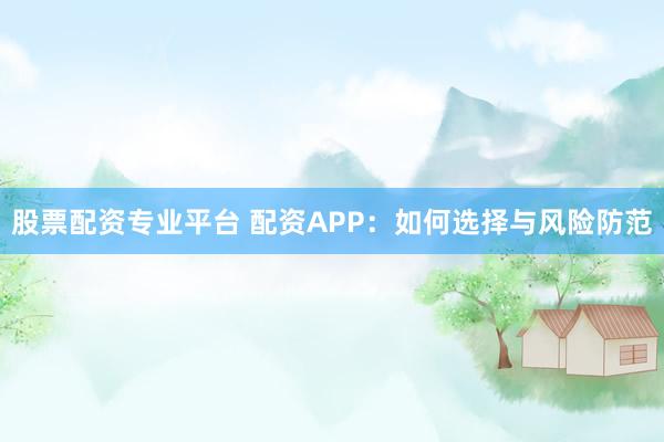 股票配资专业平台 配资APP：如何选择与风险防范