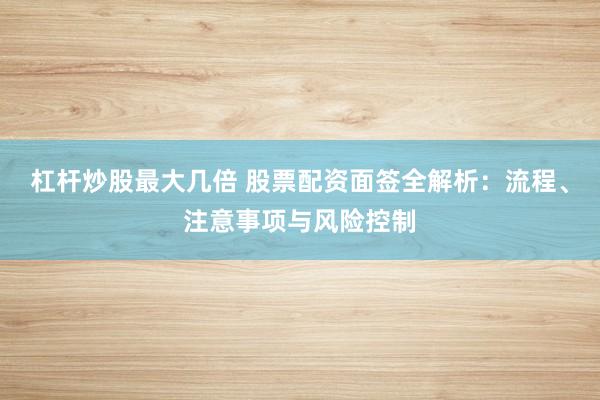 杠杆炒股最大几倍 股票配资面签全解析：流程、注意事项与风险控制