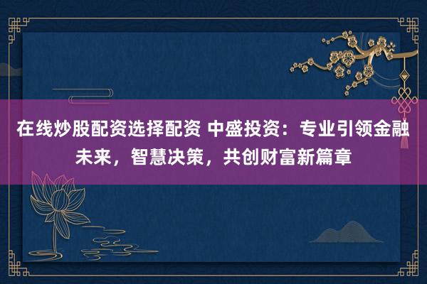 在线炒股配资选择配资 中盛投资：专业引领金融未来，智慧决策，共创财富新篇章