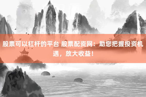 股票可以杠杆的平台 股票配资网：助您把握投资机遇，放大收益！