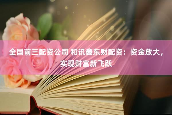 全国前三配资公司 和讯鑫东财配资：资金放大，实现财富新飞跃