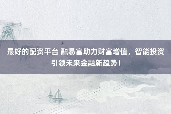 最好的配资平台 融易富助力财富增值，智能投资引领未来金融新趋势！