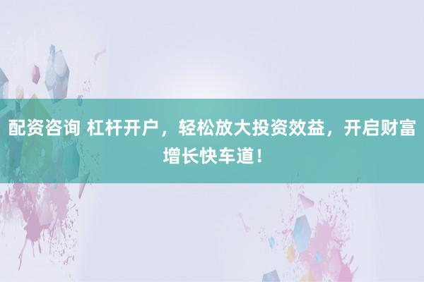 配资咨询 杠杆开户，轻松放大投资效益，开启财富增长快车道！