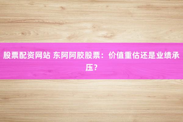 股票配资网站 东阿阿胶股票：价值重估还是业绩承压？