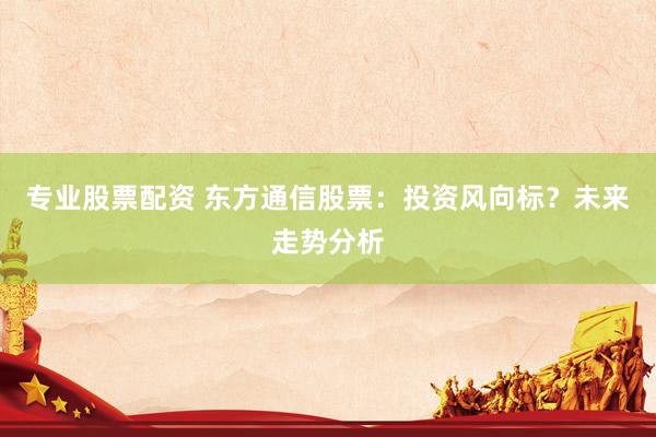 专业股票配资 东方通信股票：投资风向标？未来走势分析