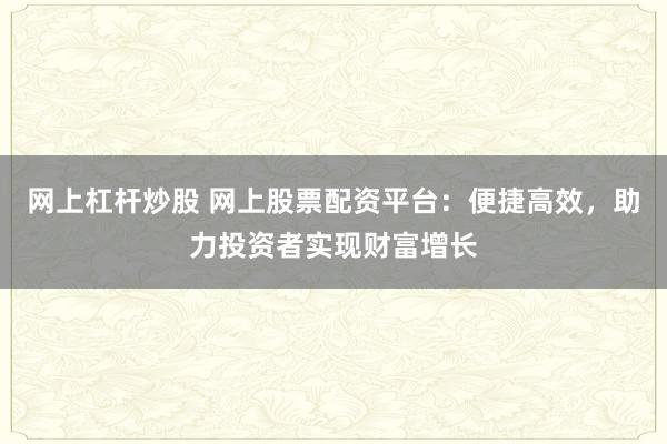 网上杠杆炒股 网上股票配资平台：便捷高效，助力投资者实现财富增长
