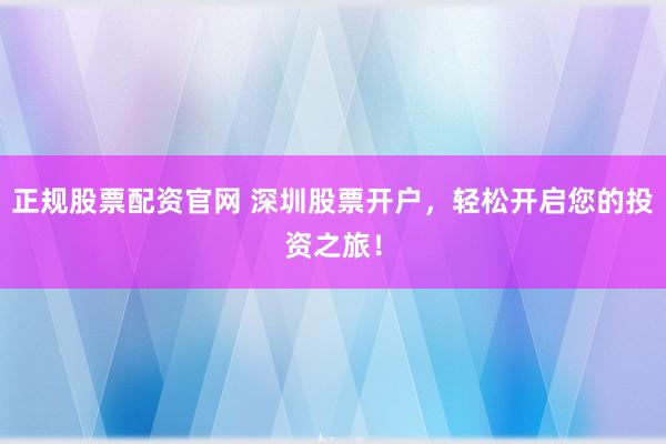 正规股票配资官网 深圳股票开户，轻松开启您的投资之旅！