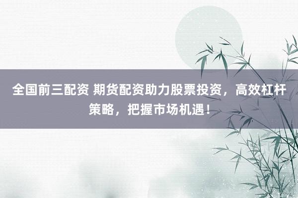 全国前三配资 期货配资助力股票投资，高效杠杆策略，把握市场机遇！
