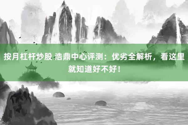 按月杠杆炒股 浩鼎中心评测：优劣全解析，看这里就知道好不好！
