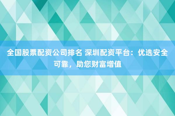 全国股票配资公司排名 深圳配资平台：优选安全可靠，助您财富增值