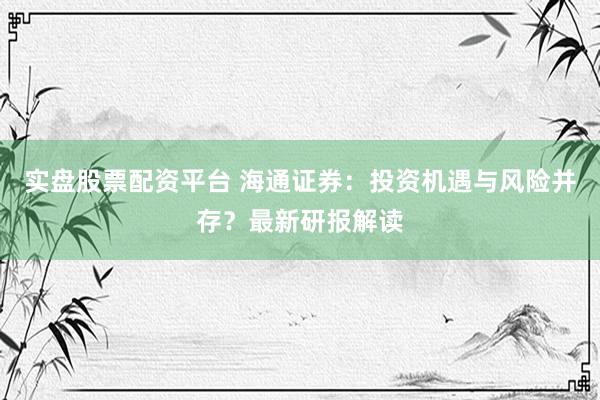 实盘股票配资平台 海通证券：投资机遇与风险并存？最新研报解读