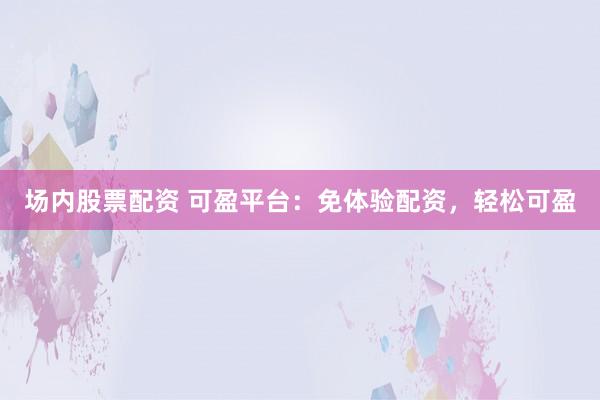 场内股票配资 可盈平台：免体验配资，轻松可盈