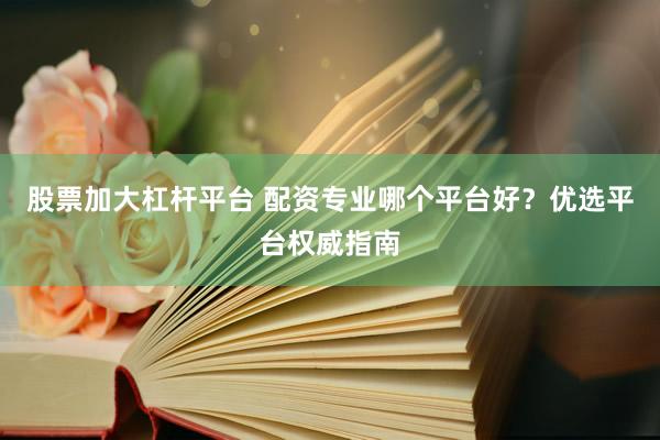 股票加大杠杆平台 配资专业哪个平台好？优选平台权威指南