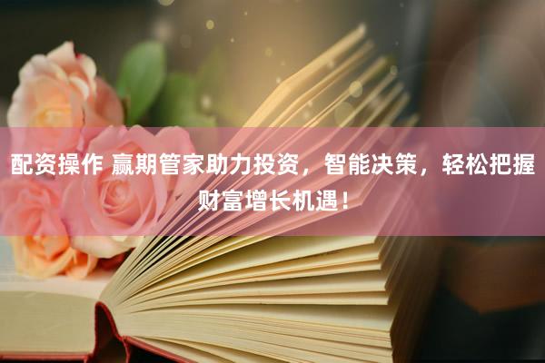 配资操作 赢期管家助力投资，智能决策，轻松把握财富增长机遇！