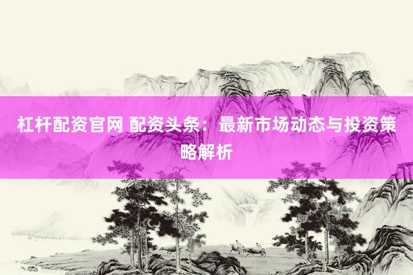杠杆配资官网 配资头条：最新市场动态与投资策略解析