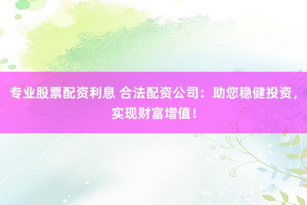 专业股票配资利息 合法配资公司：助您稳健投资，实现财富增值！