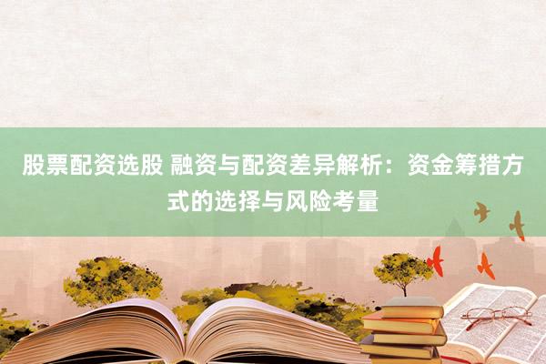 股票配资选股 融资与配资差异解析:资金筹措方式的选择与风险考量