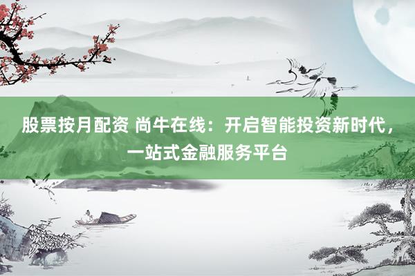 股票按月配资 尚牛在线：开启智能投资新时代，一站式金融服务平台